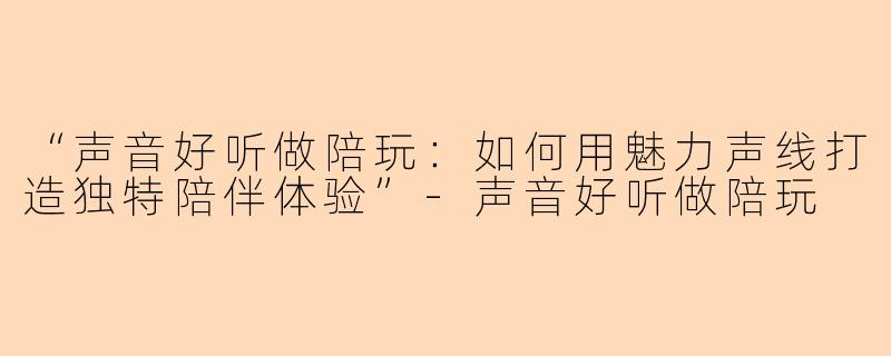 “声音好听做陪玩：如何用魅力声线打造独特陪伴体验”-声音好听做陪玩