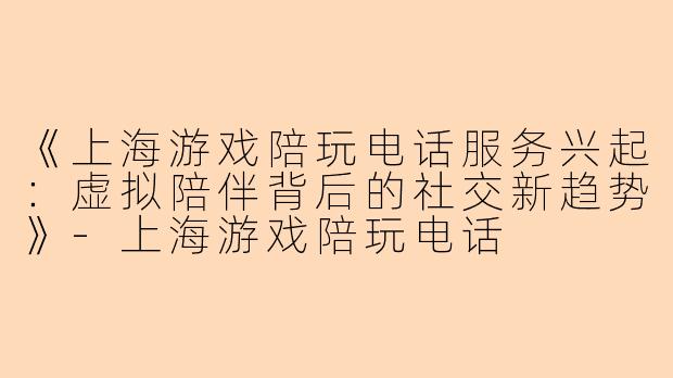 《上海游戏陪玩电话服务兴起：虚拟陪伴背后的社交新趋势》-上海游戏陪玩电话