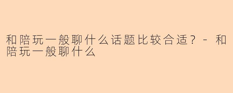 和陪玩一般聊什么话题比较合适？-和陪玩一般聊什么