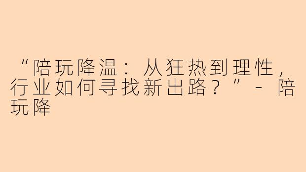 “陪玩降温：从狂热到理性，行业如何寻找新出路？”-陪玩降