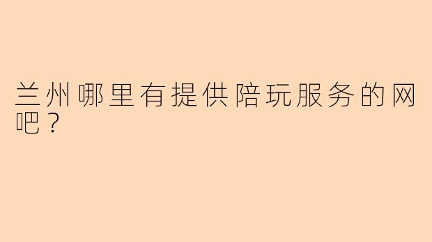 兰州哪里有提供陪玩服务的网吧？