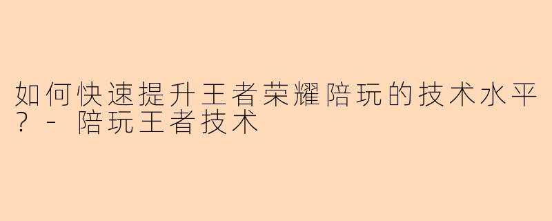 如何快速提升王者荣耀陪玩的技术水平？-陪玩王者技术