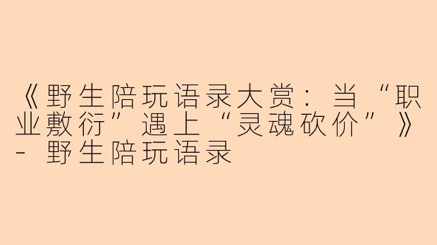 《野生陪玩语录大赏：当“职业敷衍”遇上“灵魂砍价”》-野生陪玩语录