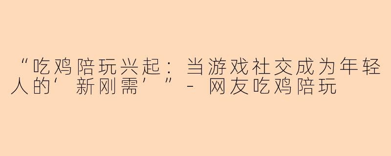 “吃鸡陪玩兴起：当游戏社交成为年轻人的‘新刚需’”-网友吃鸡陪玩