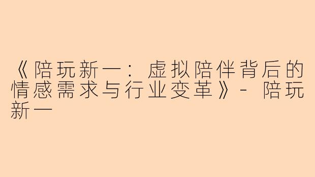 《陪玩新一：虚拟陪伴背后的情感需求与行业变革》-陪玩新一