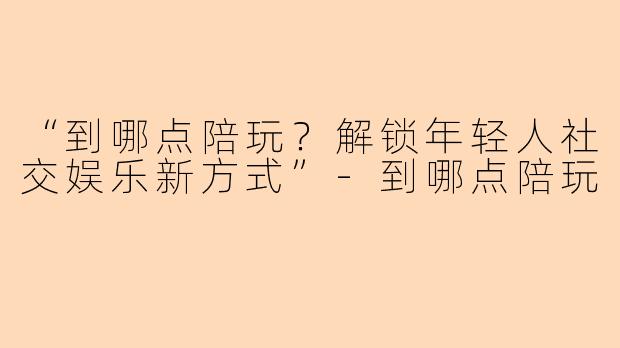 “到哪点陪玩？解锁年轻人社交娱乐新方式”-到哪点陪玩