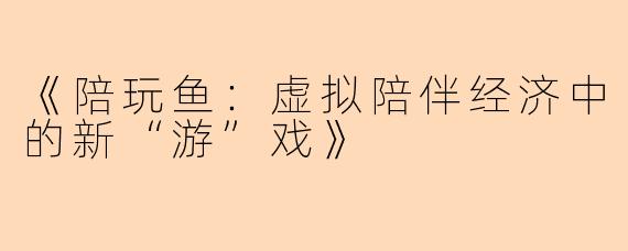 《陪玩鱼：虚拟陪伴经济中的新“游”戏》