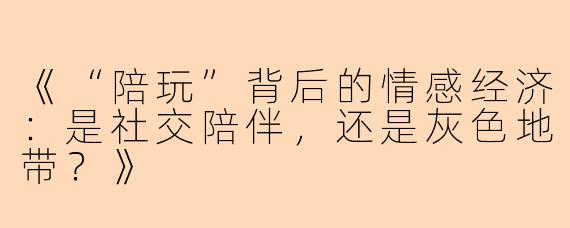 《“陪玩”背后的情感经济：是社交陪伴，还是灰色地带？》