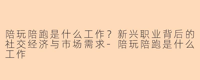陪玩陪跑是什么工作？新兴职业背后的社交经济与市场需求-陪玩陪跑是什么工作