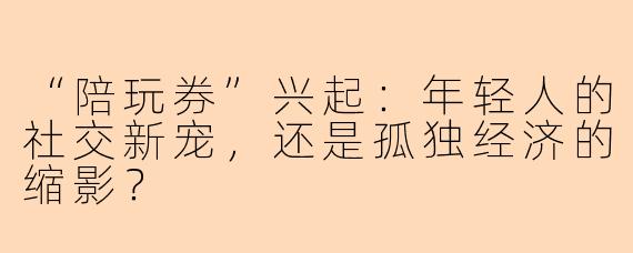 “陪玩券”兴起：年轻人的社交新宠，还是孤独经济的缩影？