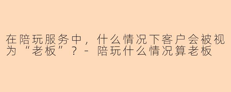 在陪玩服务中，什么情况下客户会被视为“老板”？-陪玩什么情况算老板