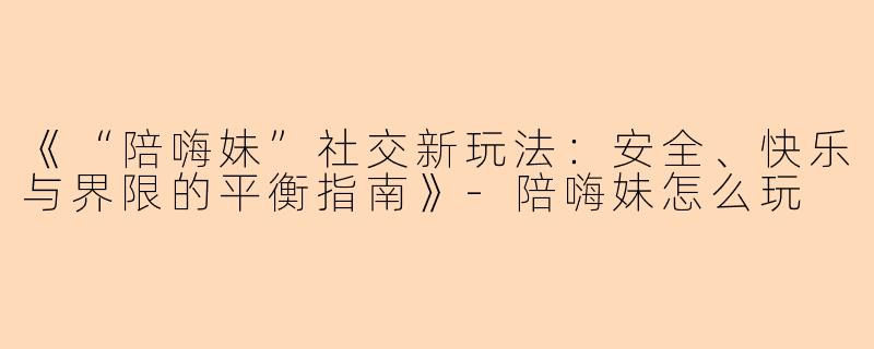 《“陪嗨妹”社交新玩法：安全、快乐与界限的平衡指南》-陪嗨妹怎么玩