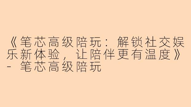 《笔芯高级陪玩：解锁社交娱乐新体验，让陪伴更有温度》-笔芯高级陪玩