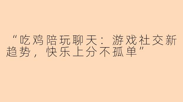 “吃鸡陪玩聊天：游戏社交新趋势，快乐上分不孤单”