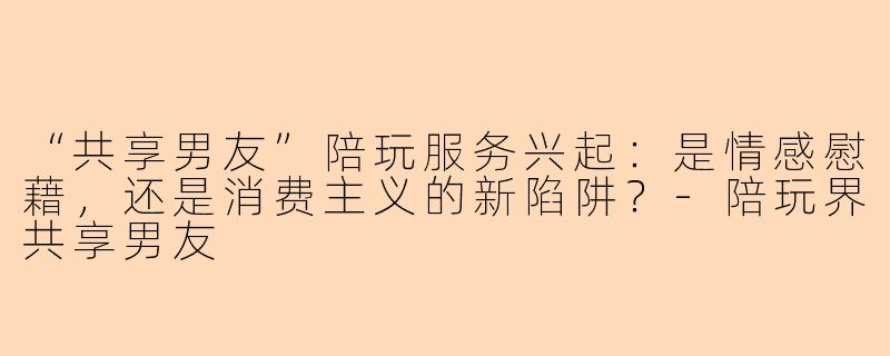 “共享男友”陪玩服务兴起：是情感慰藉，还是消费主义的新陷阱？-陪玩界共享男友