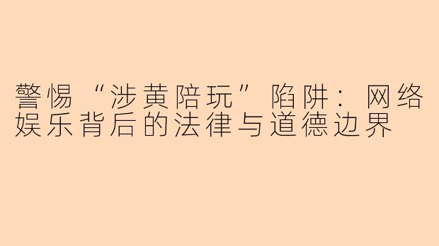 警惕“涉黄陪玩”陷阱：网络娱乐背后的法律与道德边界