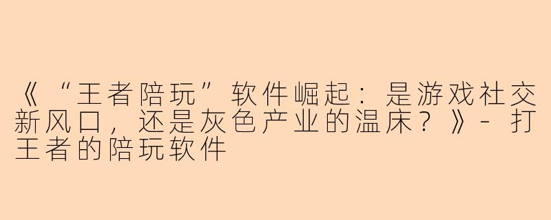 《“王者陪玩”软件崛起：是游戏社交新风口，还是灰色产业的温床？》-打王者的陪玩软件
