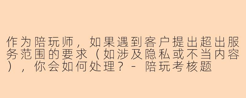 作为陪玩师，如果遇到客户提出超出服务范围的要求（如涉及隐私或不当内容），你会如何处理？-陪玩考核题