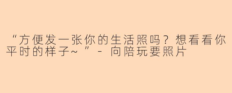 “方便发一张你的生活照吗？想看看你平时的样子~”-向陪玩要照片