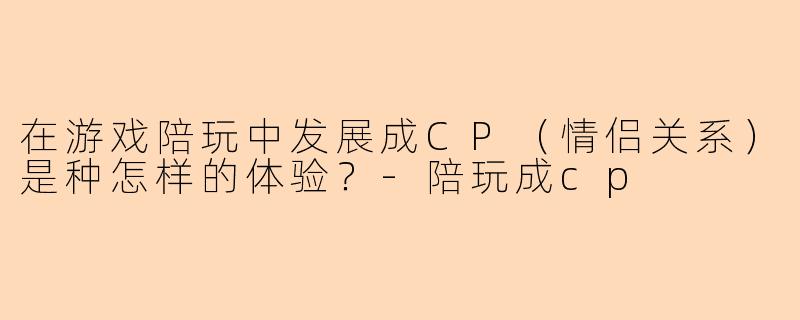 在游戏陪玩中发展成CP（情侣关系）是种怎样的体验？-陪玩成cp