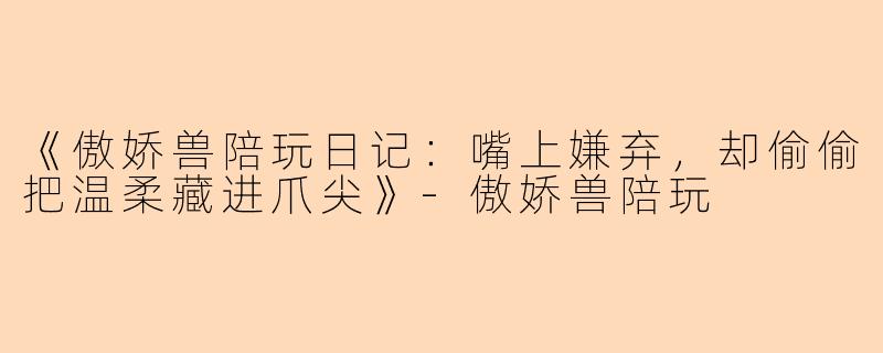 《傲娇兽陪玩日记：嘴上嫌弃，却偷偷把温柔藏进爪尖》-傲娇兽陪玩