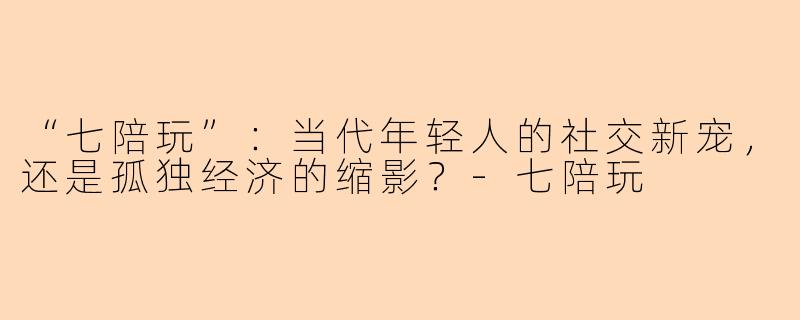 “七陪玩”：当代年轻人的社交新宠，还是孤独经济的缩影？-七陪玩