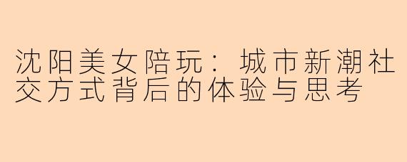 沈阳美女陪玩：城市新潮社交方式背后的体验与思考