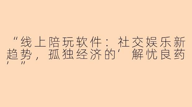 “线上陪玩软件：社交娱乐新趋势，孤独经济的‘解忧良药’”