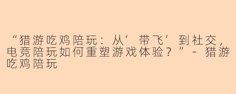 “猎游吃鸡陪玩：从‘带飞’到社交，电竞陪玩如何重塑游戏体验？”-猎游吃鸡陪玩