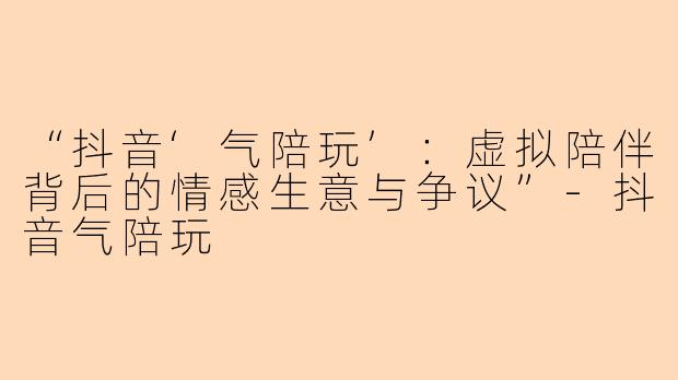 “抖音‘气陪玩’：虚拟陪伴背后的情感生意与争议”-抖音气陪玩