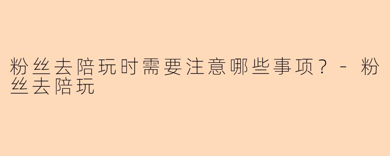 粉丝去陪玩时需要注意哪些事项？-粉丝去陪玩