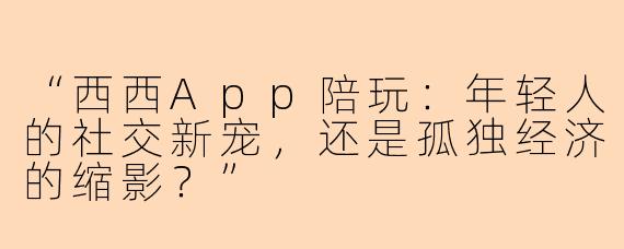 “西西App陪玩：年轻人的社交新宠，还是孤独经济的缩影？”