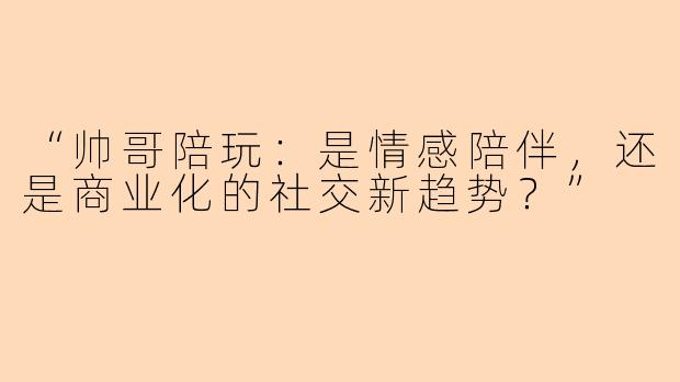 “帅哥陪玩：是情感陪伴，还是商业化的社交新趋势？”