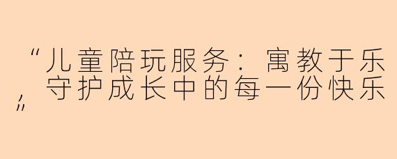 “儿童陪玩服务：寓教于乐，守护成长中的每一份快乐”