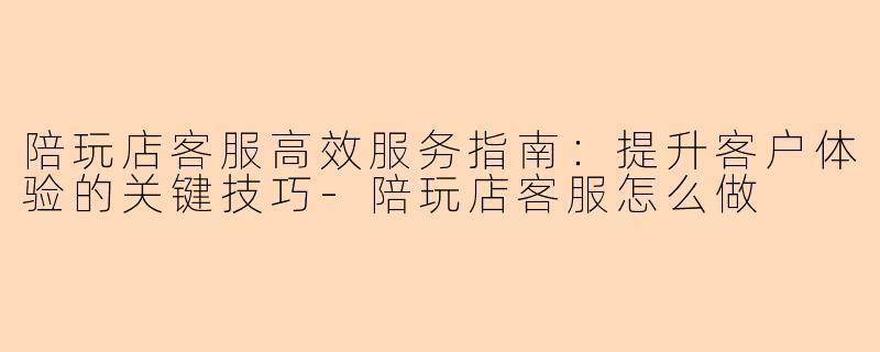 陪玩店客服高效服务指南：提升客户体验的关键技巧-陪玩店客服怎么做