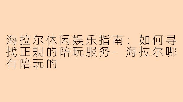 海拉尔休闲娱乐指南：如何寻找正规的陪玩服务-海拉尔哪有陪玩的