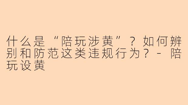 什么是“陪玩涉黄”？如何辨别和防范这类违规行为？-陪玩设黄