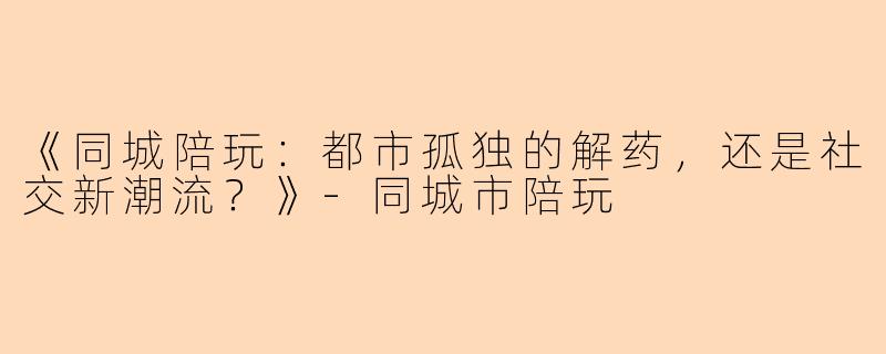 《同城陪玩：都市孤独的解药，还是社交新潮流？》-同城市陪玩