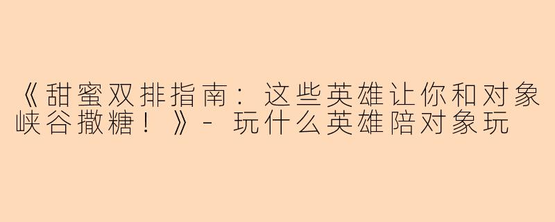 《甜蜜双排指南：这些英雄让你和对象峡谷撒糖！》-玩什么英雄陪对象玩