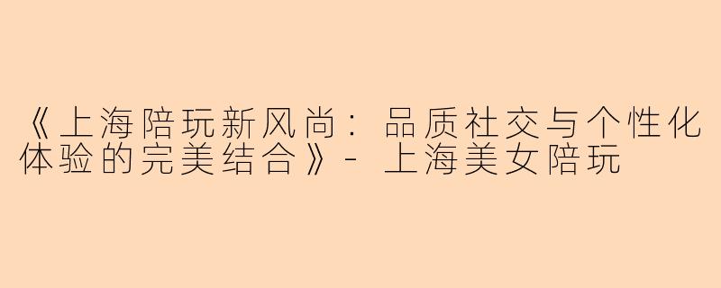 《上海陪玩新风尚：品质社交与个性化体验的完美结合》-上海美女陪玩