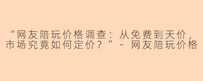 “网友陪玩价格调查：从免费到天价，市场究竟如何定价？”-网友陪玩价格