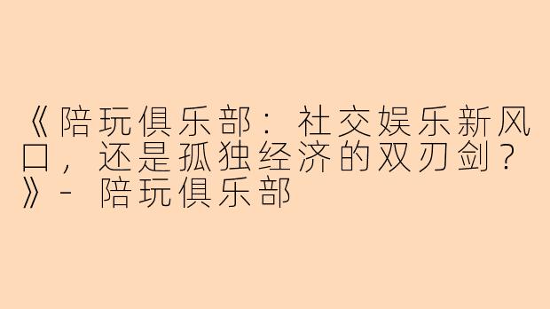 《陪玩俱乐部：社交娱乐新风口，还是孤独经济的双刃剑？》-陪玩俱乐部