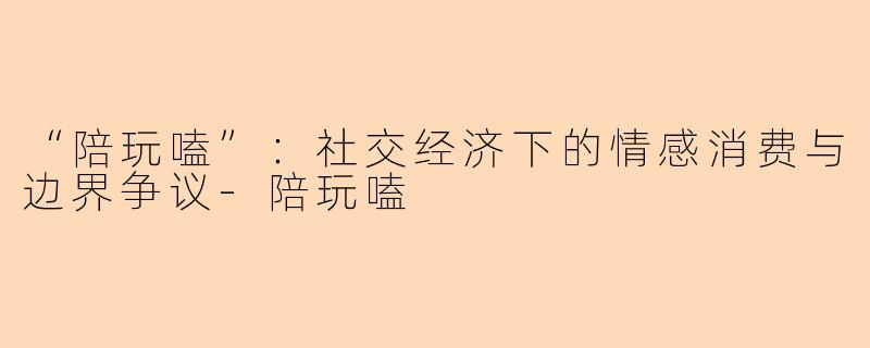 “陪玩嗑”：社交经济下的情感消费与边界争议-陪玩嗑