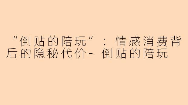 “倒贴的陪玩”：情感消费背后的隐秘代价-倒贴的陪玩