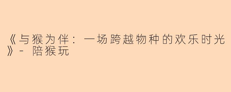 《与猴为伴：一场跨越物种的欢乐时光》-陪猴玩