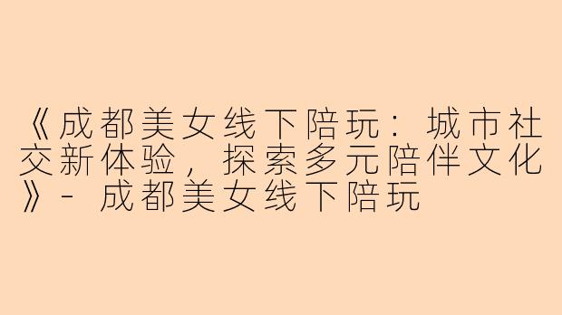 《成都美女线下陪玩：城市社交新体验，探索多元陪伴文化》-成都美女线下陪玩
