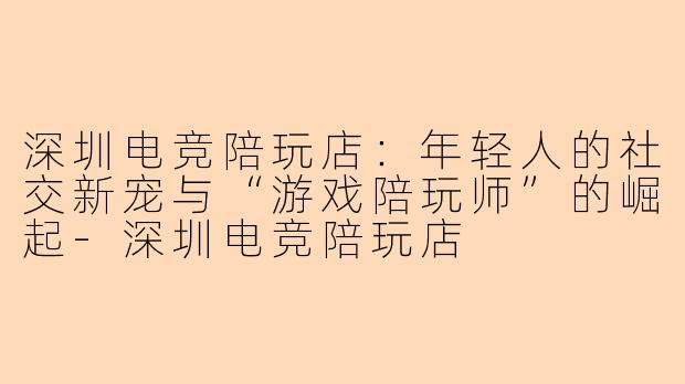 深圳电竞陪玩店：年轻人的社交新宠与“游戏陪玩师”的崛起-深圳电竞陪玩店