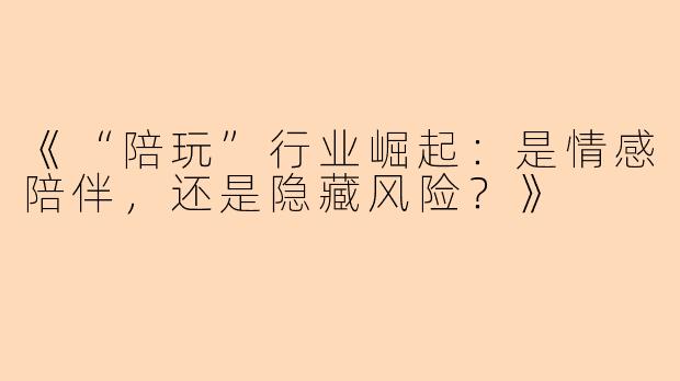 《“陪玩”行业崛起：是情感陪伴，还是隐藏风险？》