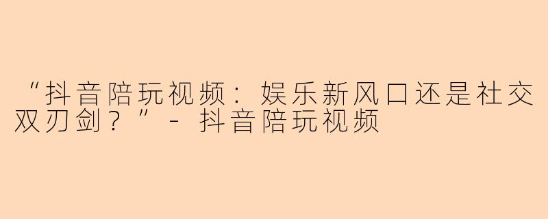“抖音陪玩视频：娱乐新风口还是社交双刃剑？”-抖音陪玩视频