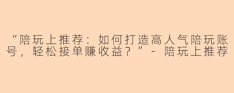 “陪玩上推荐：如何打造高人气陪玩账号，轻松接单赚收益？”